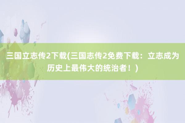 三国立志传2下载(三国志传2免费下载：立志成为历史上最伟大的统治者！)